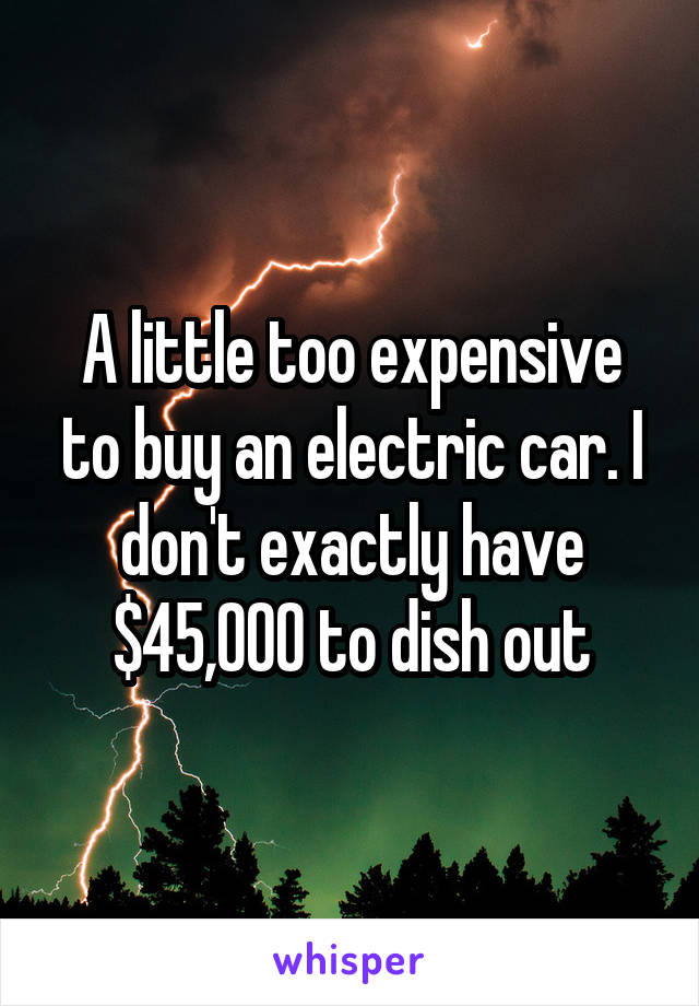 A little too expensive to buy an electric car. I don't exactly have $45,000 to dish out