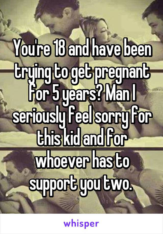You're 18 and have been trying to get pregnant for 5 years? Man I seriously feel sorry for this kid and for whoever has to support you two. 