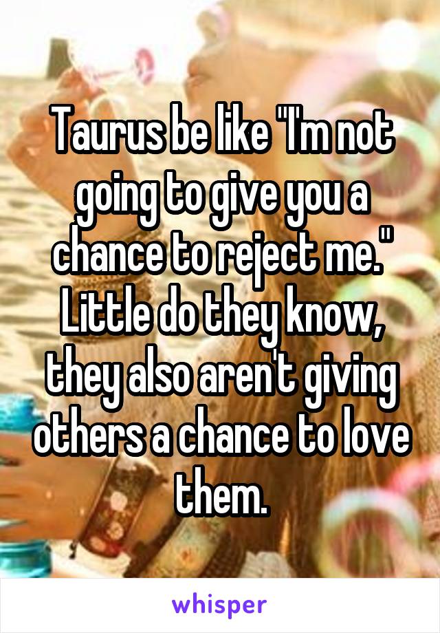 Taurus be like "I'm not going to give you a chance to reject me." Little do they know, they also aren't giving others a chance to love them.