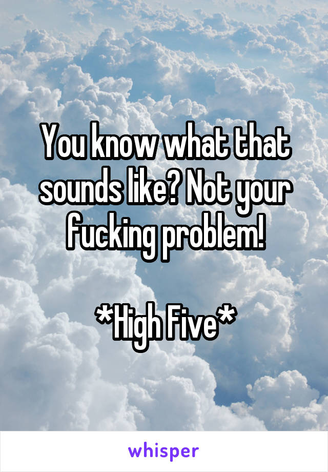 You know what that sounds like? Not your fucking problem!

*High Five*