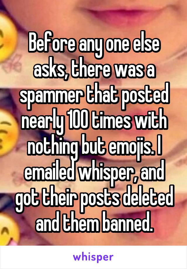 Before any one else asks, there was a spammer that posted nearly 100 times with nothing but emojis. I emailed whisper, and got their posts deleted and them banned.