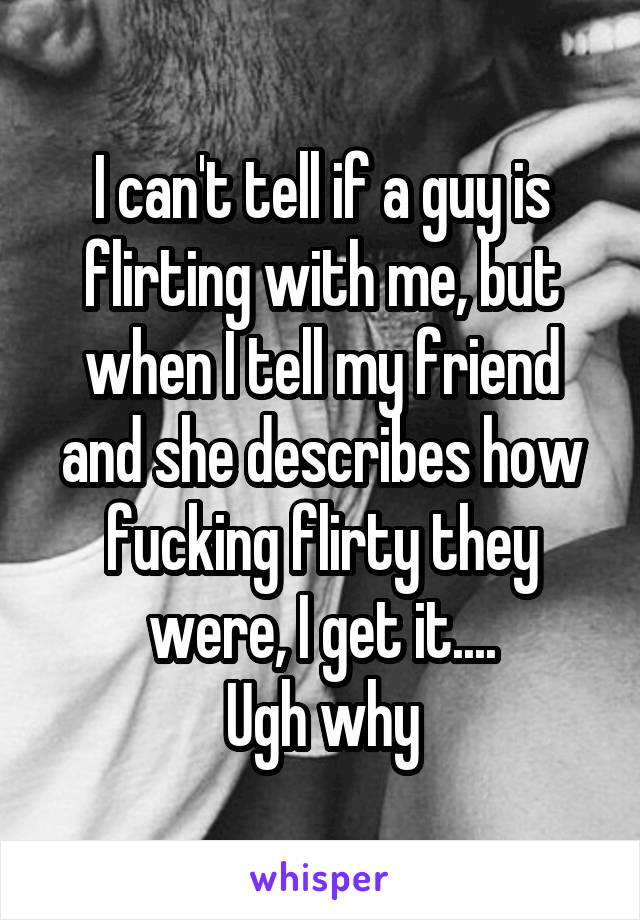 I can't tell if a guy is flirting with me, but when I tell my friend and she describes how fucking flirty they were, I get it....
Ugh why