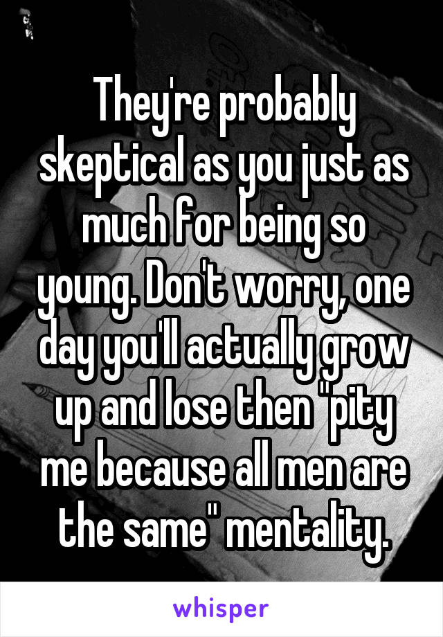 They're probably skeptical as you just as much for being so young. Don't worry, one day you'll actually grow up and lose then "pity me because all men are the same" mentality.