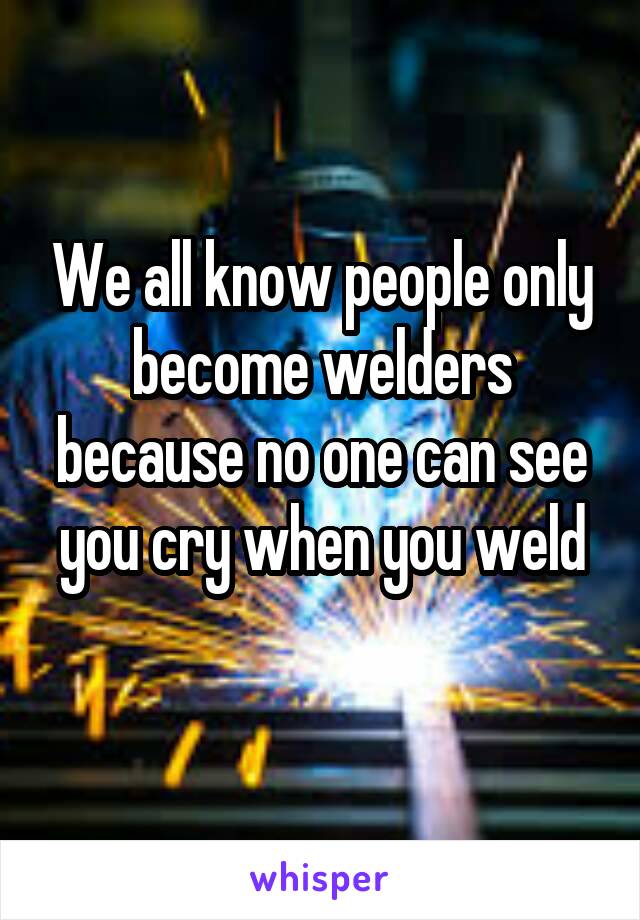 We all know people only become welders because no one can see you cry when you weld
