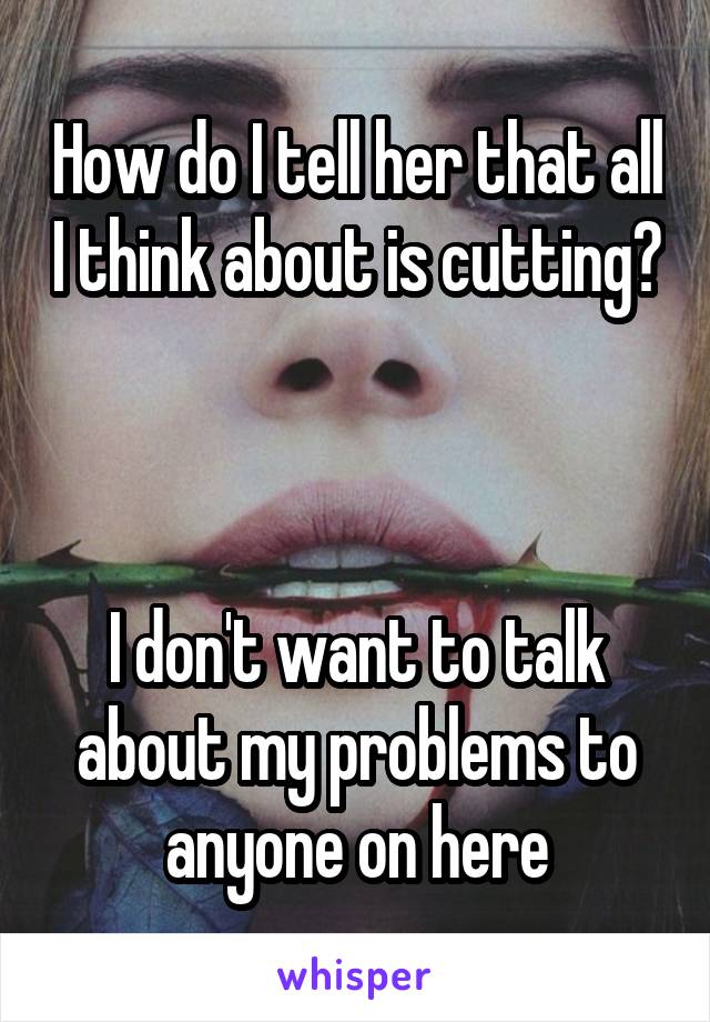 How do I tell her that all I think about is cutting?



I don't want to talk about my problems to anyone on here