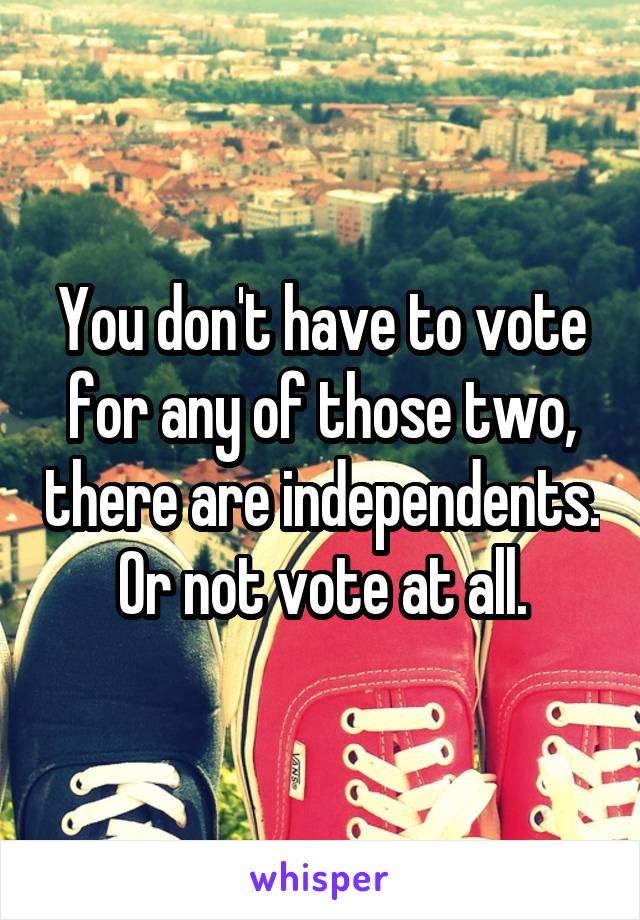 You don't have to vote for any of those two, there are independents. Or not vote at all.