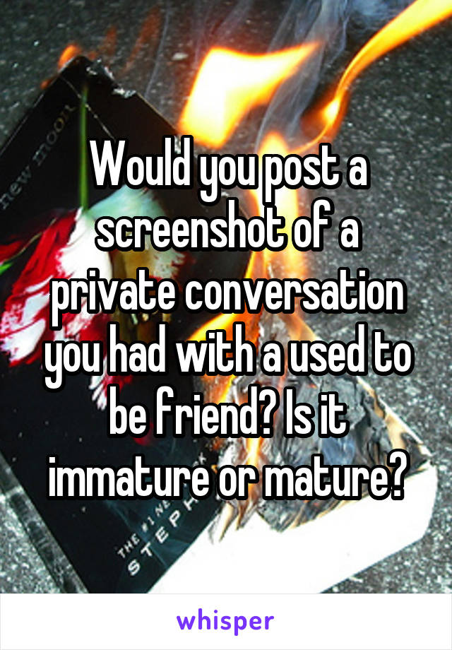 Would you post a screenshot of a private conversation you had with a used to be friend? Is it immature or mature?
