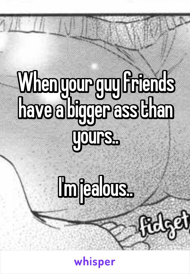 When your guy friends have a bigger ass than yours..

I'm jealous..