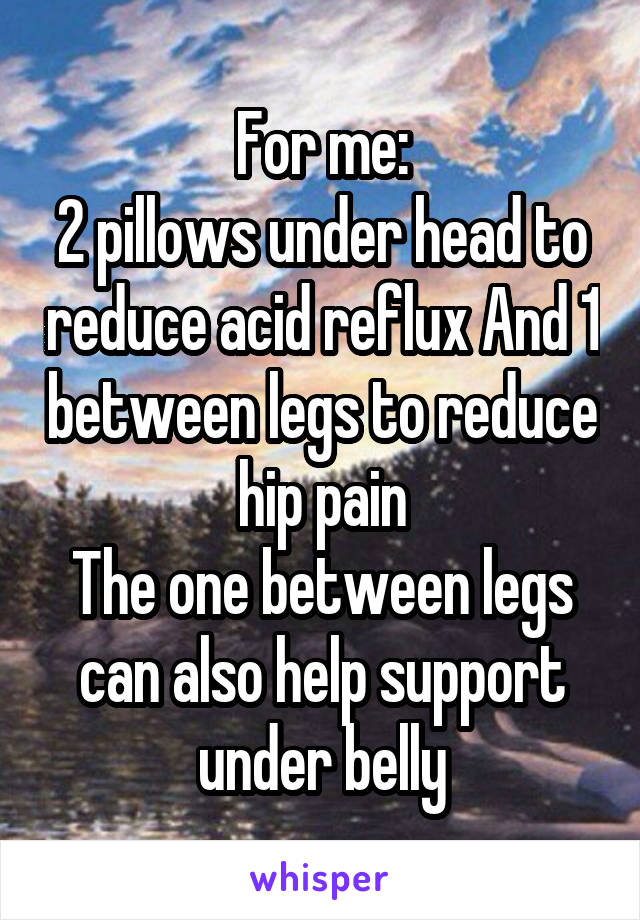 For me:
2 pillows under head to reduce acid reflux And 1 between legs to reduce hip pain
The one between legs can also help support under belly