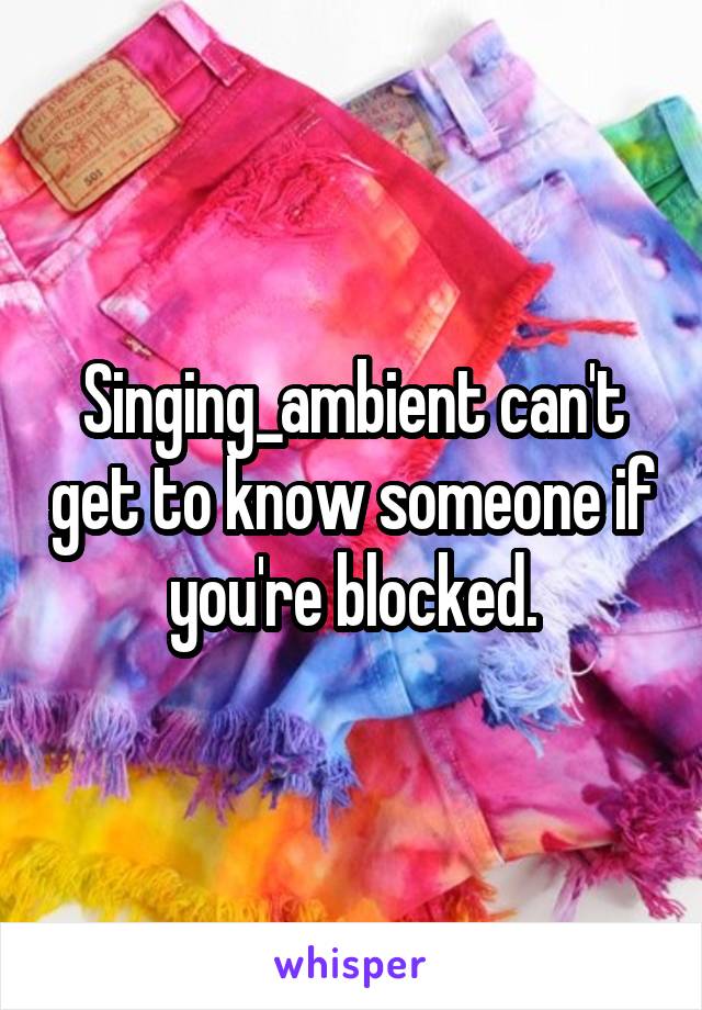 Singing_ambient can't get to know someone if you're blocked.