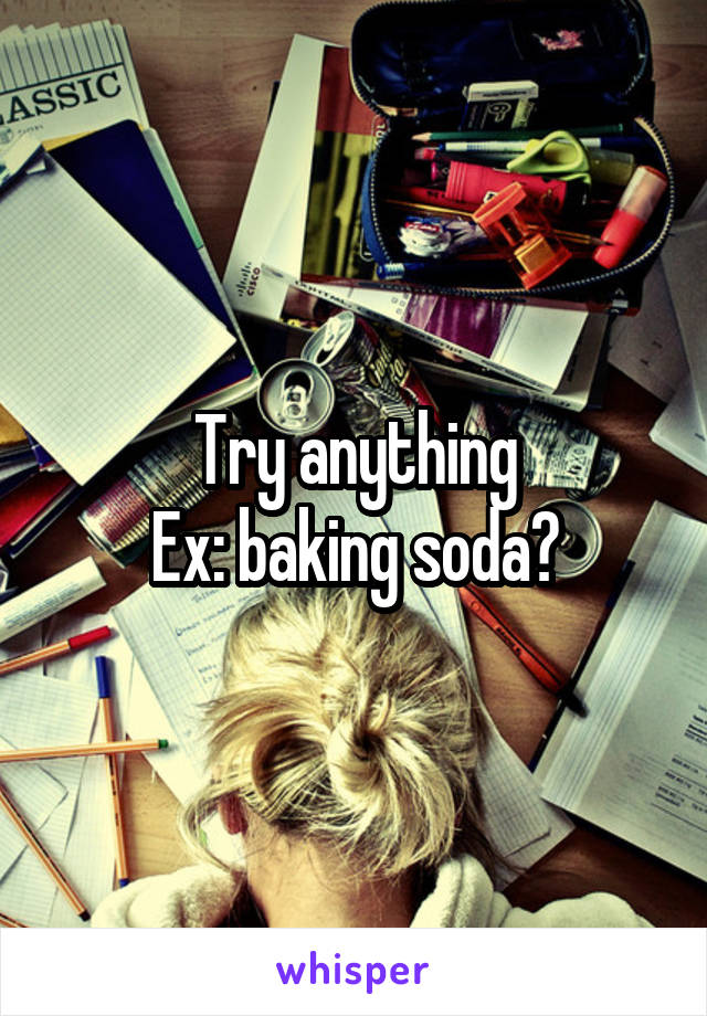 Try anything
Ex: baking soda?