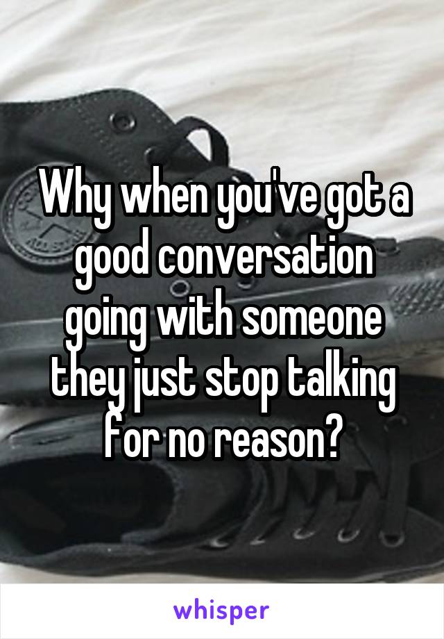 Why when you've got a good conversation going with someone they just stop talking for no reason?