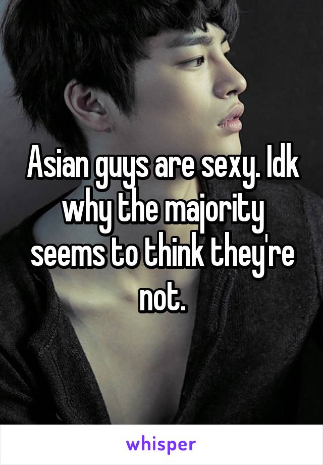 Asian guys are sexy. Idk why the majority seems to think they're not.