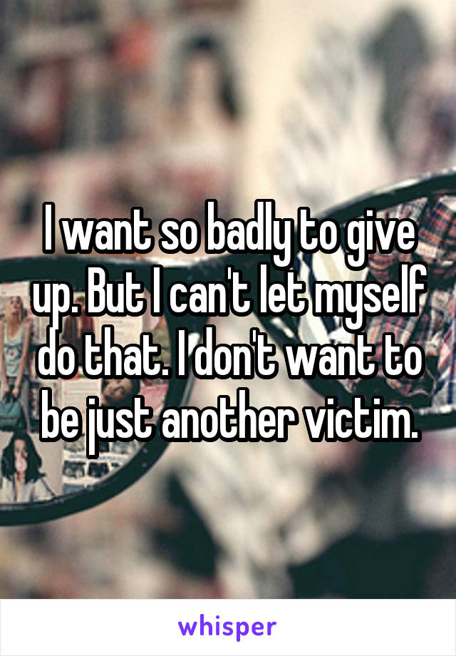 I want so badly to give up. But I can't let myself do that. I don't want to be just another victim.
