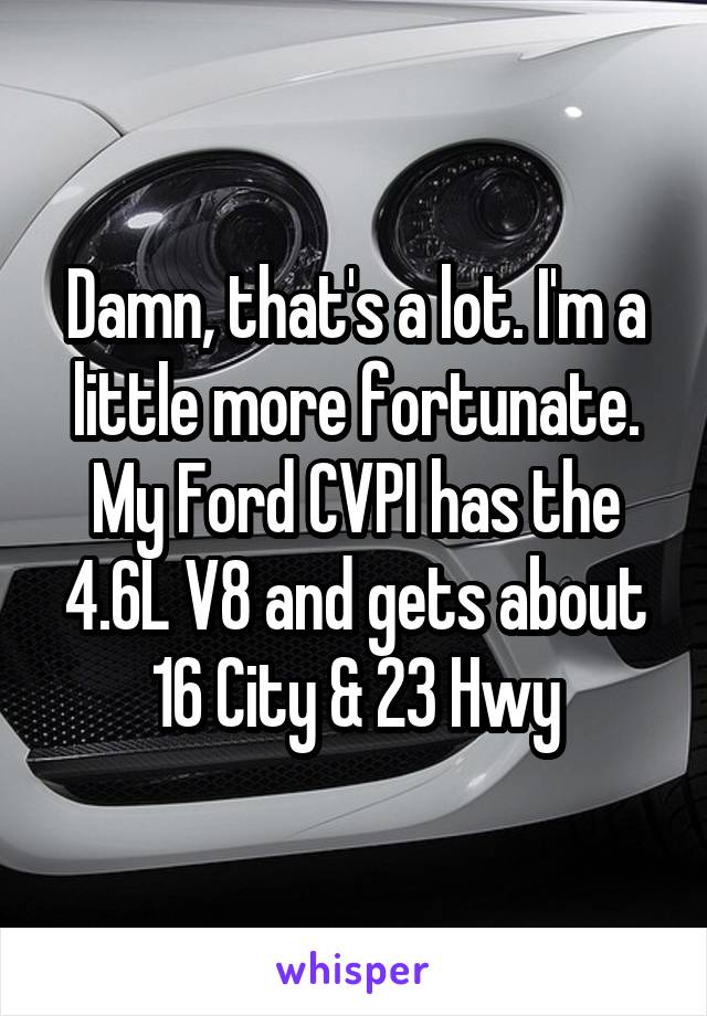 Damn, that's a lot. I'm a little more fortunate. My Ford CVPI has the 4.6L V8 and gets about 16 City & 23 Hwy