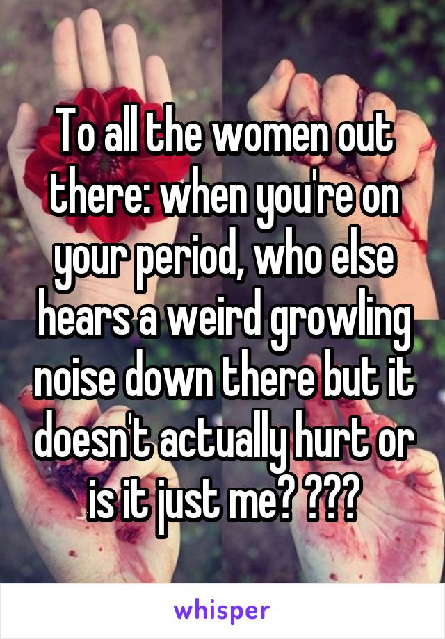 To all the women out there: when you're on your period, who else hears a weird growling noise down there but it doesn't actually hurt or is it just me? 😅😅😅