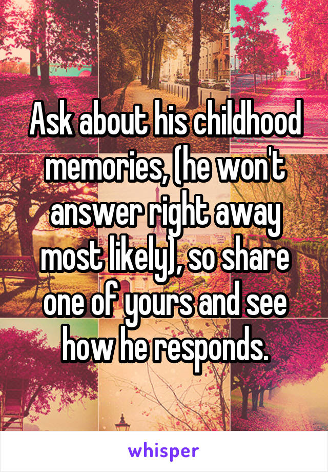 Ask about his childhood memories, (he won't answer right away most likely), so share one of yours and see how he responds.