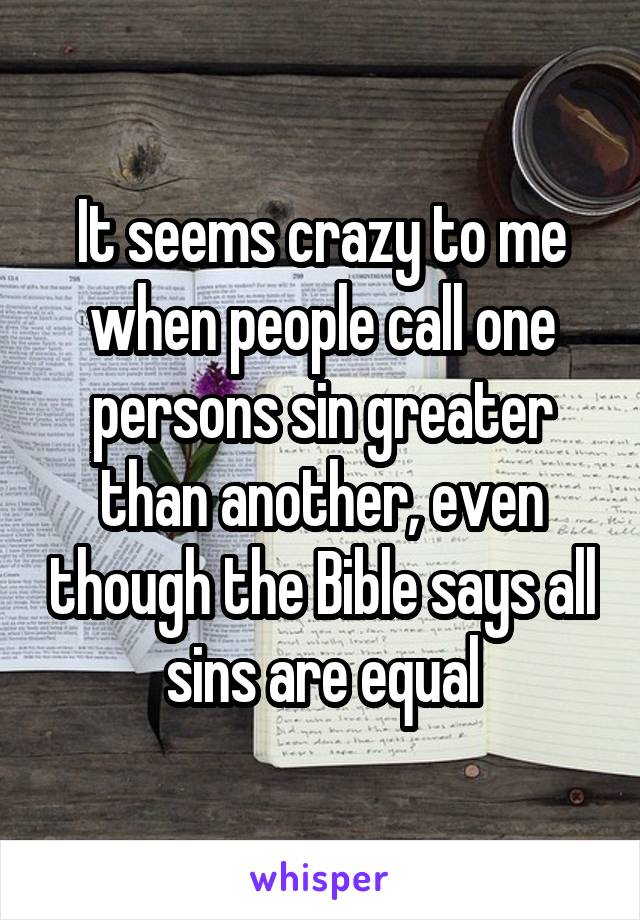 It seems crazy to me when people call one persons sin greater than another, even though the Bible says all sins are equal