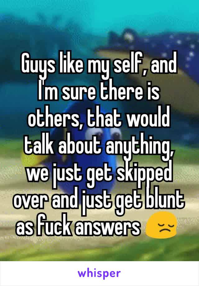 Guys like my self, and I'm sure there is others, that would talk about anything, we just get skipped over and just get blunt as fuck answers 😔 