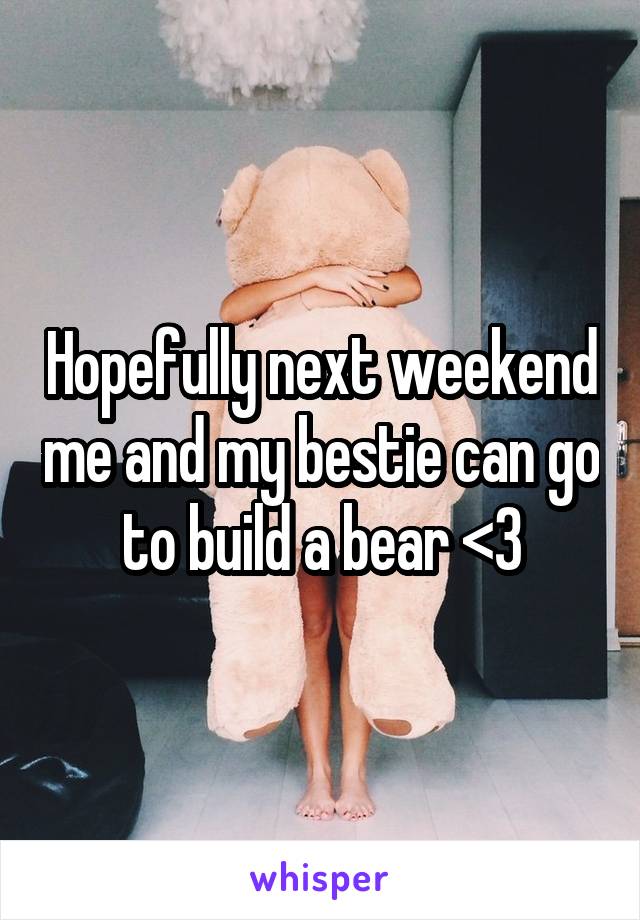 Hopefully next weekend me and my bestie can go to build a bear <3