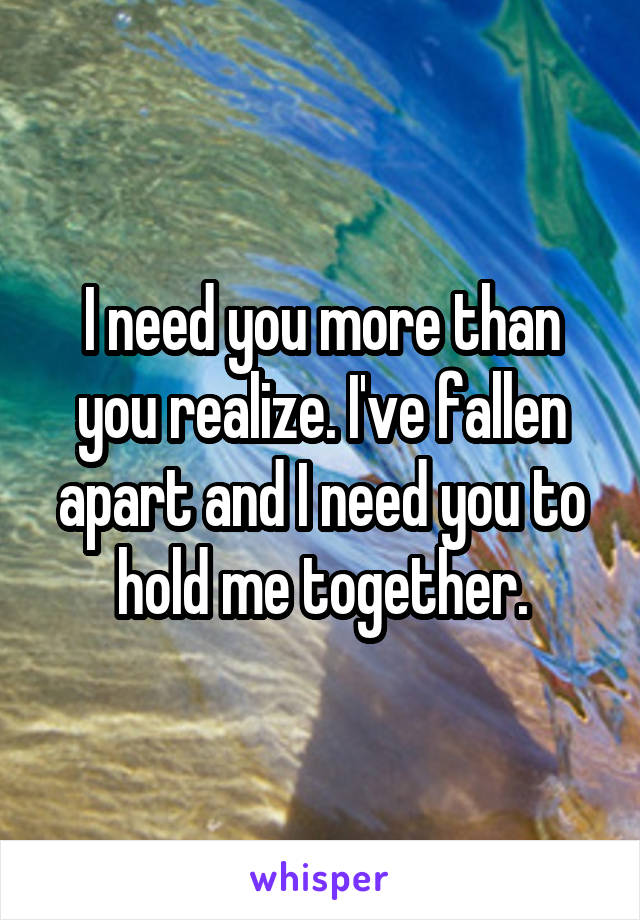I need you more than you realize. I've fallen apart and I need you to hold me together.