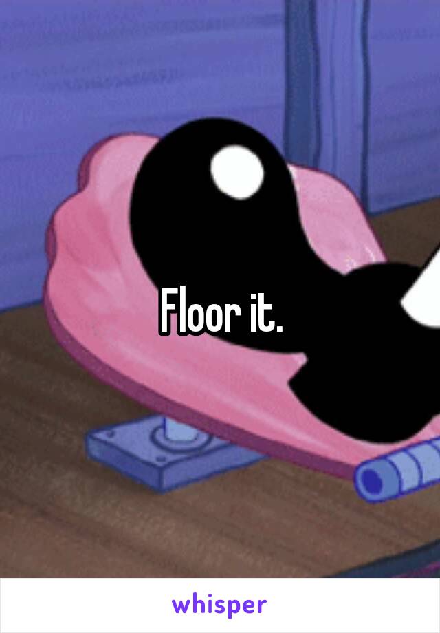 Floor it.