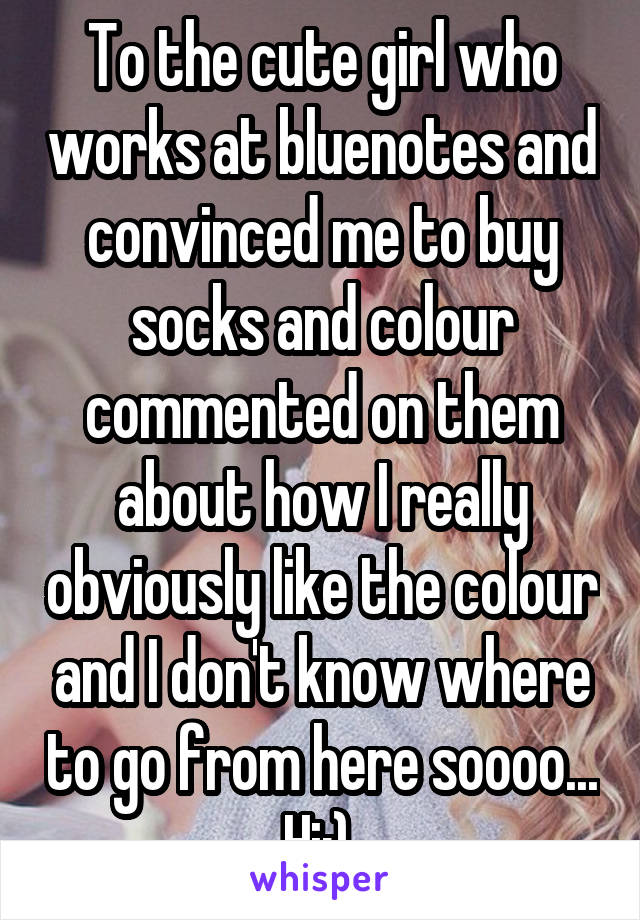To the cute girl who works at bluenotes and convinced me to buy socks and colour commented on them about how I really obviously like the colour and I don't know where to go from here soooo... Hi:) 