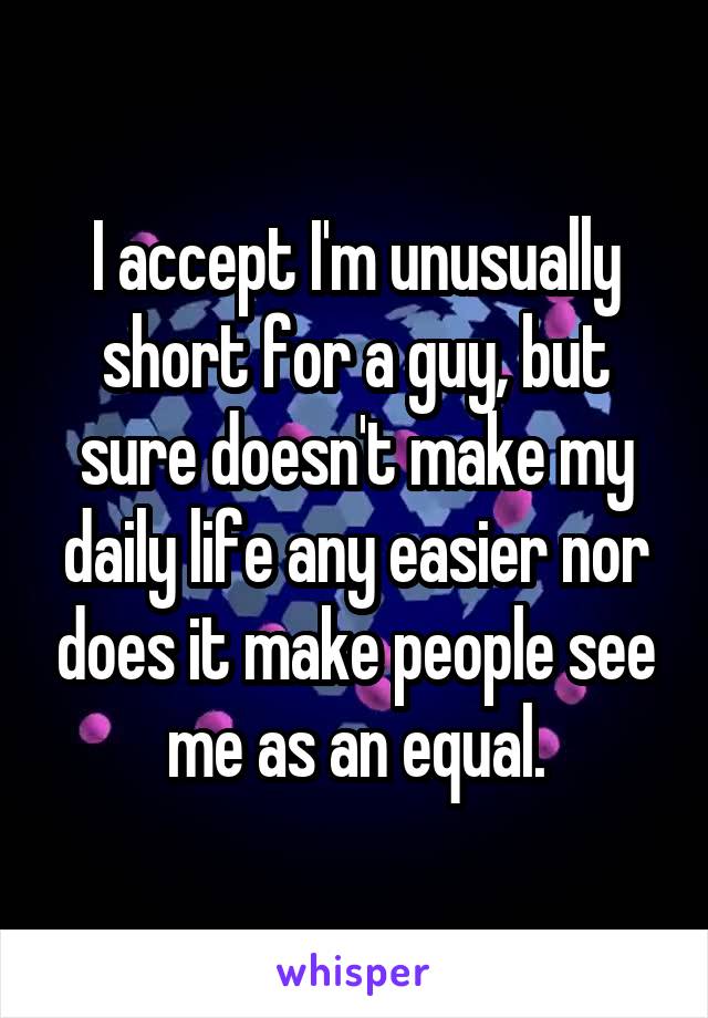 I accept I'm unusually short for a guy, but sure doesn't make my daily life any easier nor does it make people see me as an equal.