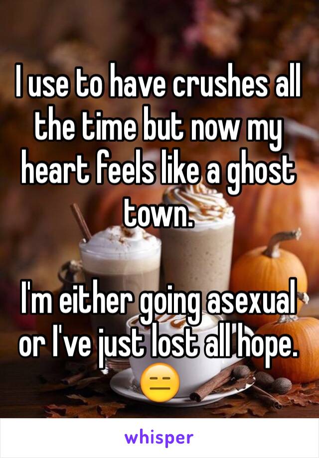 I use to have crushes all the time but now my heart feels like a ghost town. 

I'm either going asexual or I've just lost all hope. 
😑