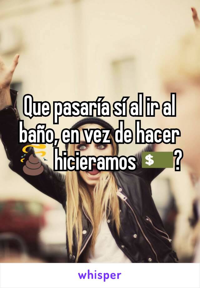 Que pasaría sí al ir al baño, en vez de hacer 💩 hicieramos 💵?