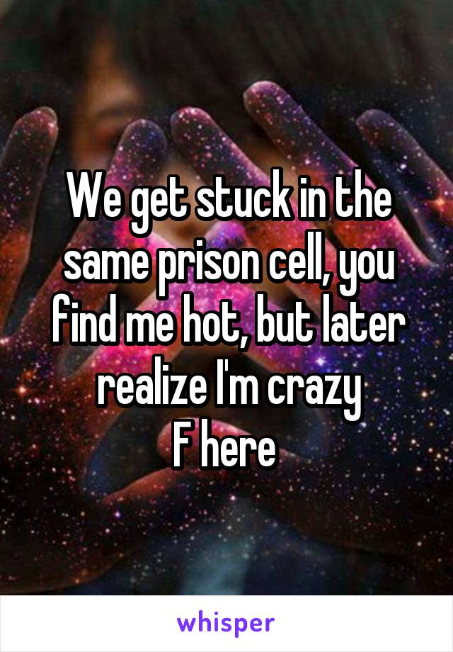 We get stuck in the same prison cell, you find me hot, but later realize I'm crazy
F here 