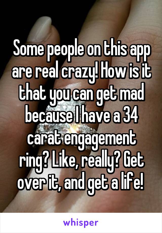 Some people on this app are real crazy! How is it that you can get mad because I have a 34 carat engagement ring? Like, really? Get over it, and get a life! 