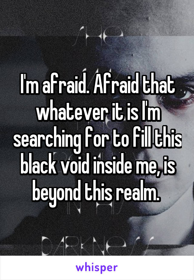 I'm afraid. Afraid that whatever it is I'm searching for to fill this black void inside me, is beyond this realm. 