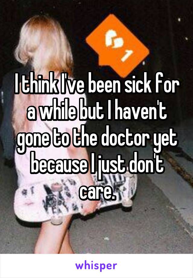 I think I've been sick for a while but I haven't gone to the doctor yet because I just don't care.