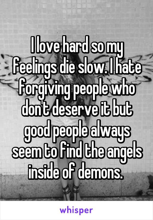 I love hard so my feelings die slow. I hate forgiving people who don't deserve it but good people always seem to find the angels inside of demons. 