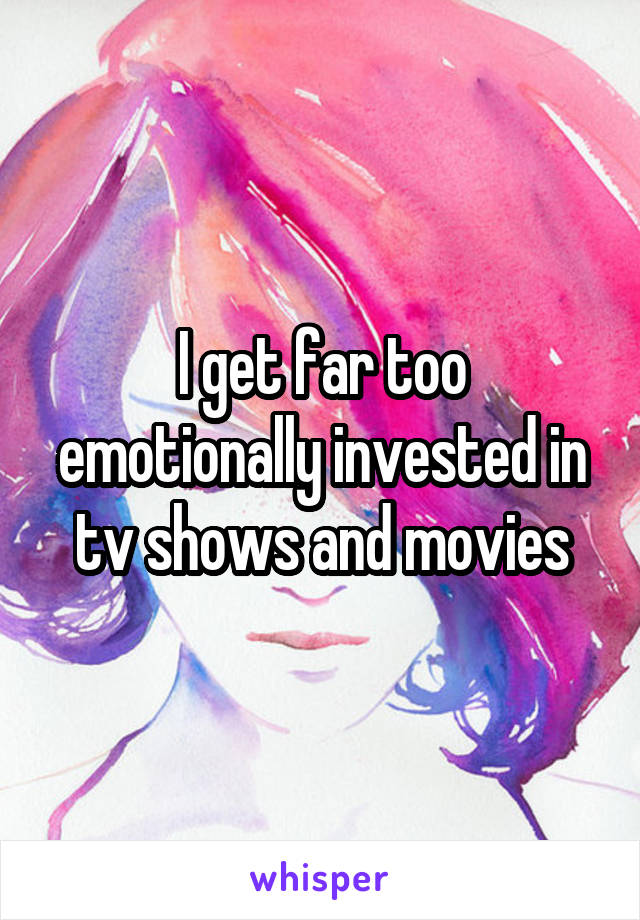 I get far too emotionally invested in tv shows and movies