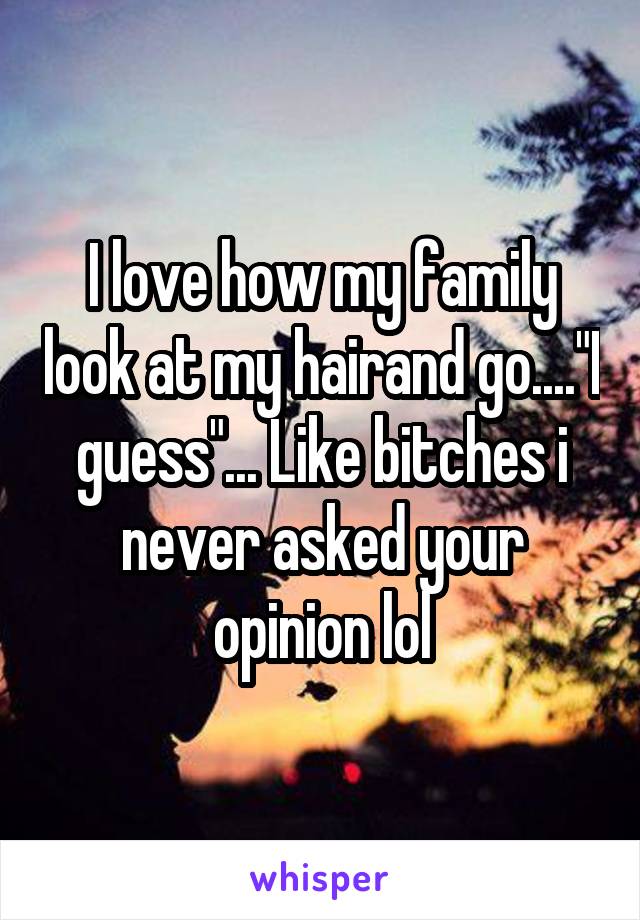 I love how my family look at my hairand go...."I guess"... Like bitches i never asked your opinion lol