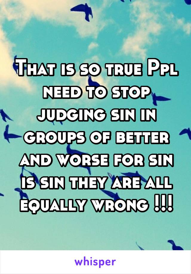 That is so true Ppl need to stop judging sin in groups of better and worse for sin is sin they are all equally wrong !!!