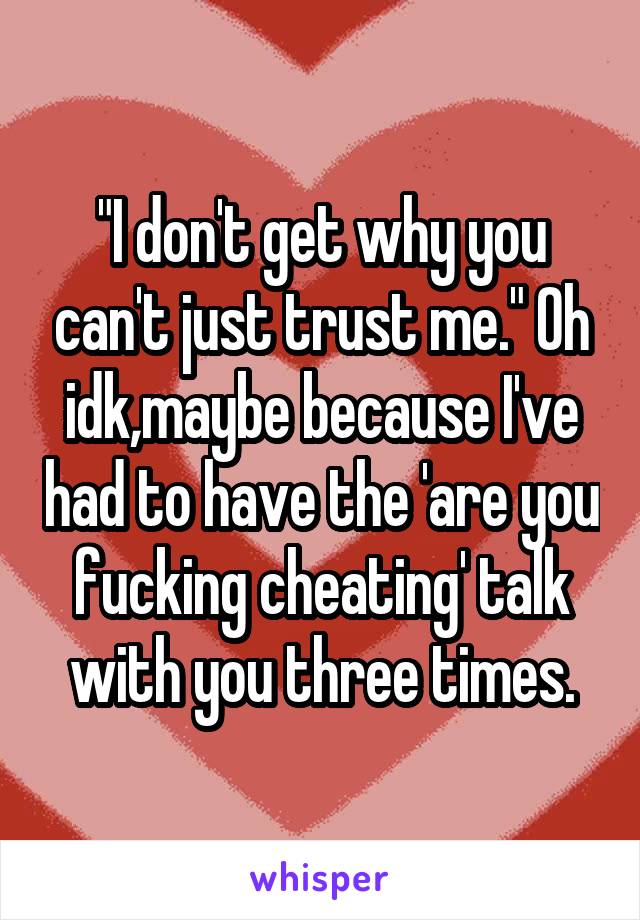 "I don't get why you can't just trust me." Oh idk,maybe because I've had to have the 'are you fucking cheating' talk with you three times.