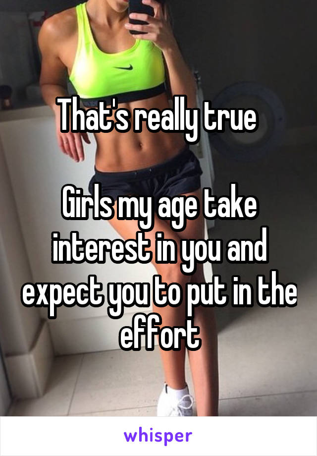 That's really true 

Girls my age take interest in you and expect you to put in the effort