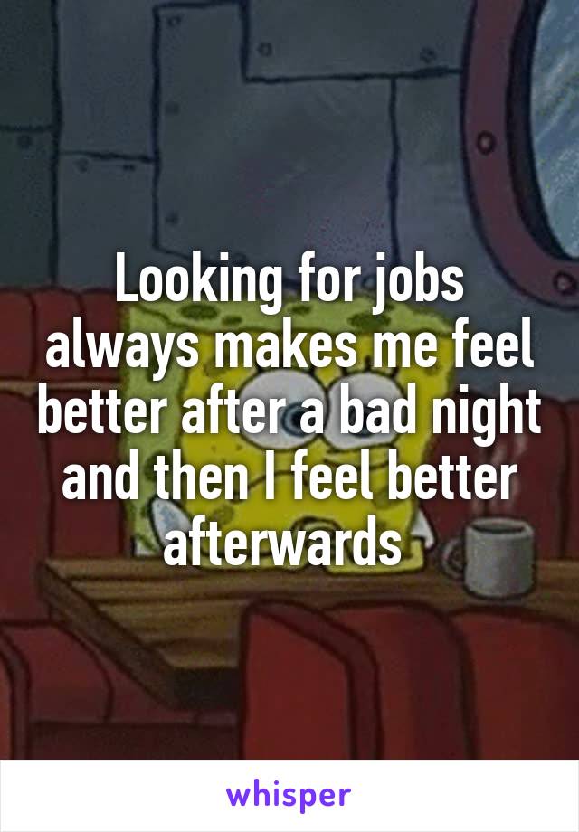 Looking for jobs always makes me feel better after a bad night and then I feel better afterwards 