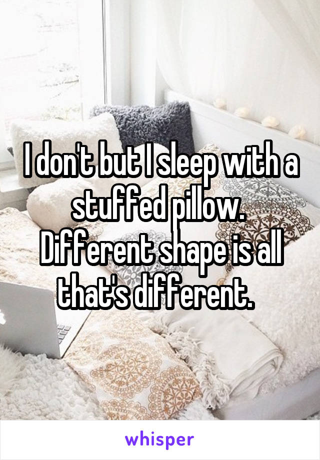 I don't but I sleep with a stuffed pillow.  Different shape is all that's different.  