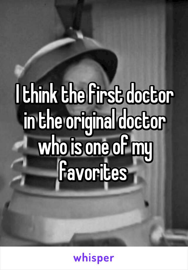 I think the first doctor in the original doctor who is one of my favorites 