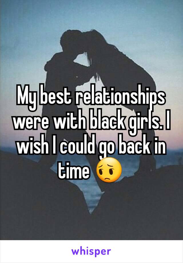 My best relationships were with black girls. I wish I could go back in time 😔