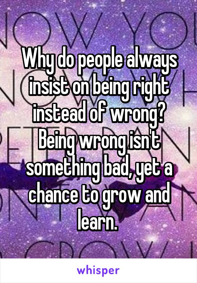 Why do people always insist on being right instead of wrong? Being wrong isn't something bad, yet a chance to grow and learn. 
