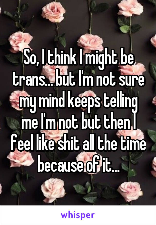 So, I think I might be trans... but I'm not sure my mind keeps telling me I'm not but then I feel like shit all the time because of it...