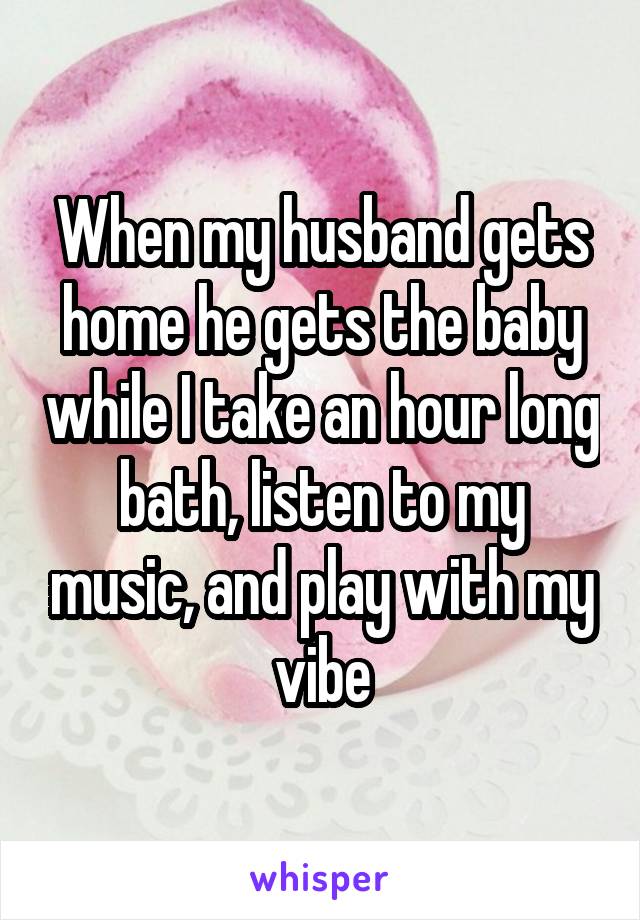 When my husband gets home he gets the baby while I take an hour long bath, listen to my music, and play with my vibe
