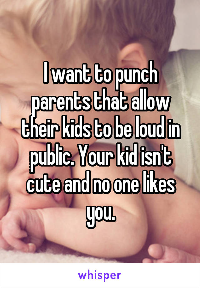 I want to punch parents that allow their kids to be loud in public. Your kid isn't cute and no one likes you.