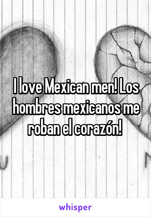 I love Mexican men! Los hombres mexicanos me roban el corazón! 