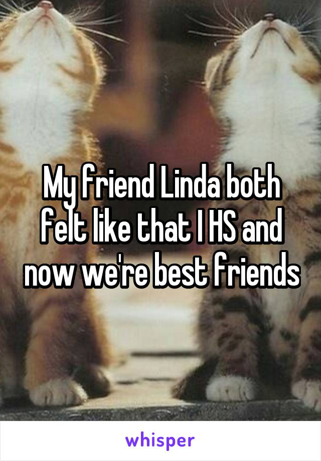 My friend Linda both felt like that I HS and now we're best friends
